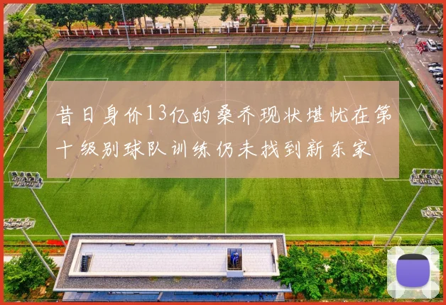 昔日身价13亿的桑乔现状堪忧在第十级别球队训练仍未找到新东家