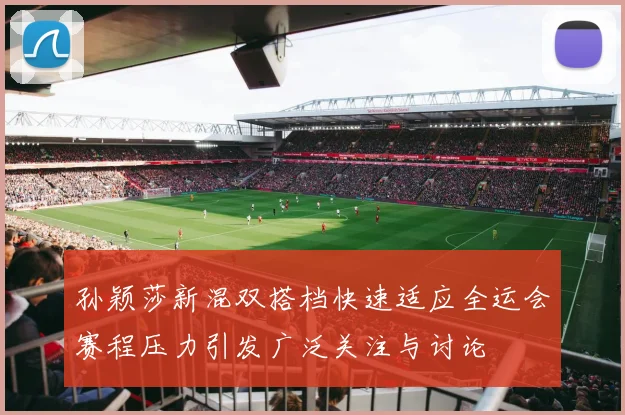 孙颖莎新混双搭档快速适应全运会赛程压力引发广泛关注与讨论