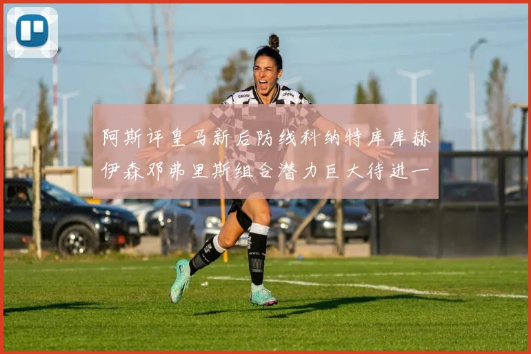 阿斯评皇马新后防线科纳特库库赫伊森邓弗里斯组合潜力巨大待进一步提升