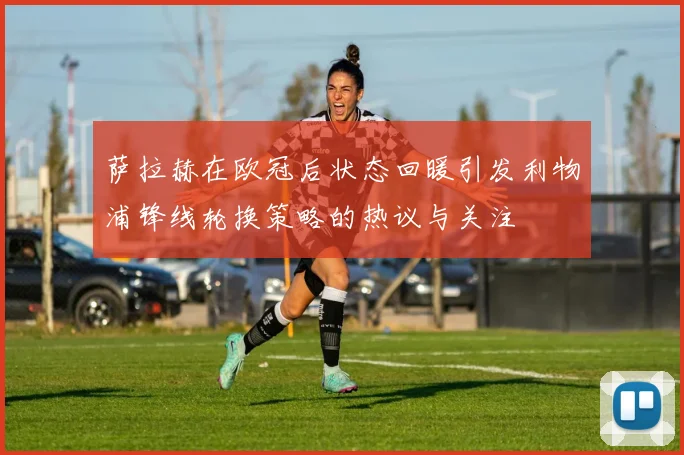 萨拉赫在欧冠后状态回暖引发利物浦锋线轮换策略的热议与关注