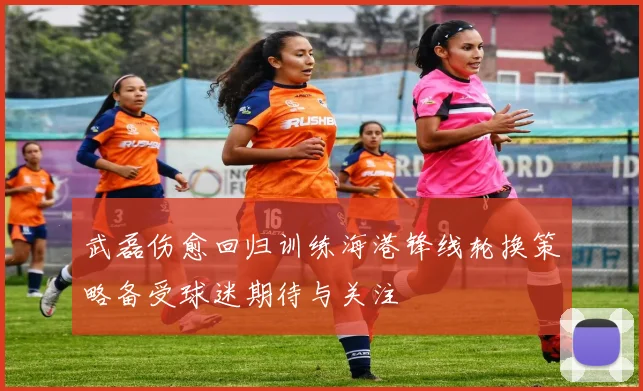 武磊伤愈回归训练海港锋线轮换策略备受球迷期待与关注