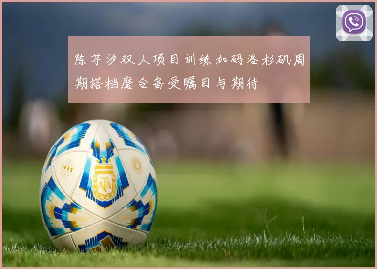 陈芋汐双人项目训练加码洛杉矶周期搭档磨合备受瞩目与期待